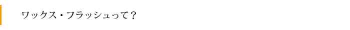 ワックス・フラッシュって？